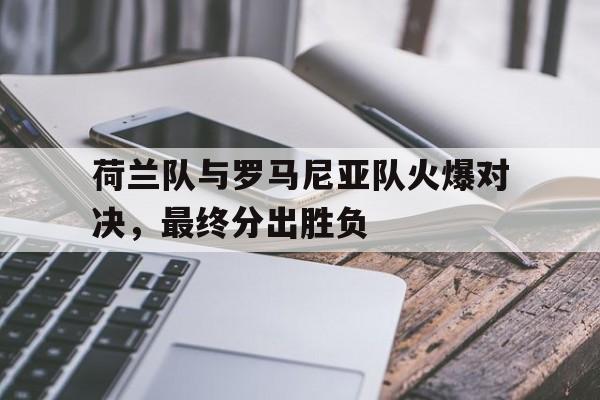荷兰队与罗马尼亚队火爆对决，最终分出胜负的简单介绍