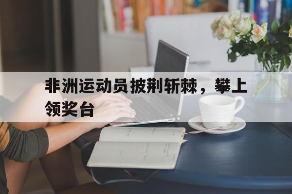 非洲运动员披荆斩棘，攀上领奖台