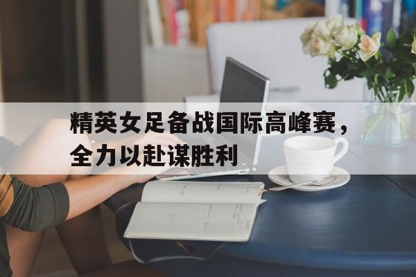 精英女足备战国际高峰赛，全力以赴谋胜利的简单介绍