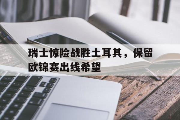 瑞士惊险战胜土耳其，保留欧锦赛出线希望