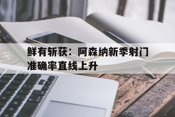 关于鲜有斩获：阿森纳新季射门准确率直线上升的信息
