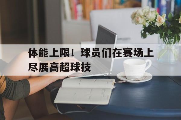 体能上限！球员们在赛场上尽展高超球技的简单介绍