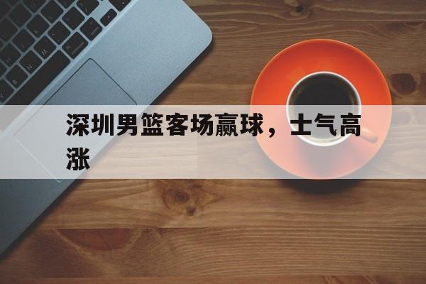 深圳男篮客场赢球，士气高涨的简单介绍