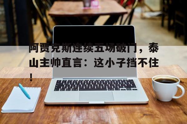阿贾克斯连续五场破门，泰山主帅直言：这小子挡不住！