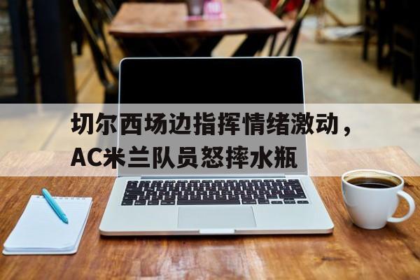 切尔西场边指挥情绪激动，AC米兰队员怒摔水瓶
