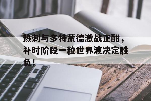 热刺与多特蒙德激战正酣，补时阶段一粒世界波决定胜负！
