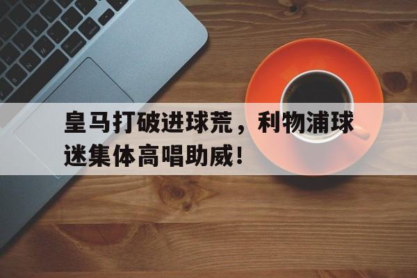 皇马打破进球荒，利物浦球迷集体高唱助威！
