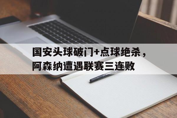 国安头球破门+点球绝杀，阿森纳遭遇联赛三连败体育早报阿森纳获胜17场不败 足协杯决赛国安鲁