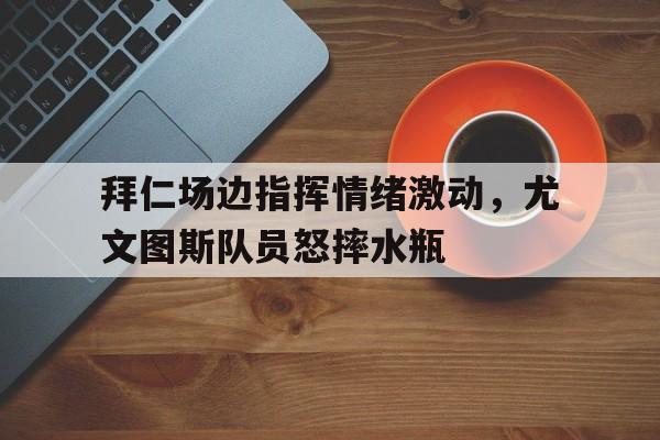 拜仁场边指挥情绪激动，尤文图斯队员怒摔水瓶