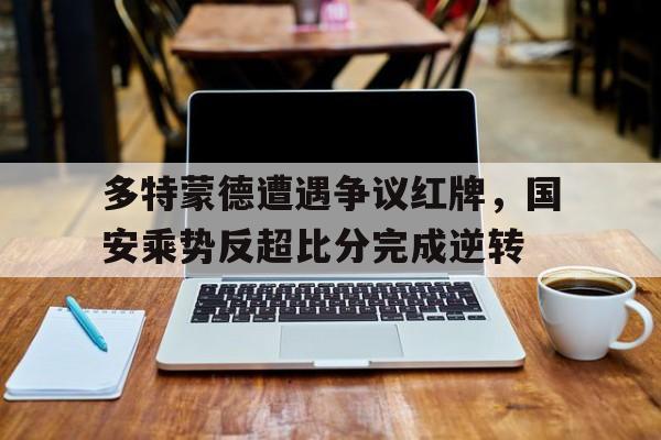 多特蒙德遭遇争议红牌，国安乘势反超比分完成逆转