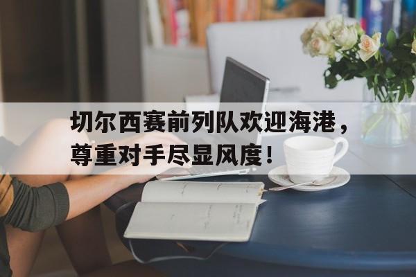 切尔西赛前列队欢迎海港，尊重对手尽显风度！切尔西遭弗拉门戈逆转